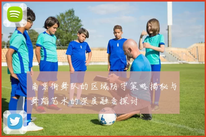 南京街舞队的区域防守策略揭秘与舞蹈艺术的深度融合探讨
