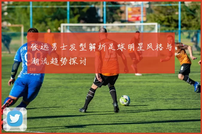 张远男士发型解析足球明星风格与潮流趋势探讨