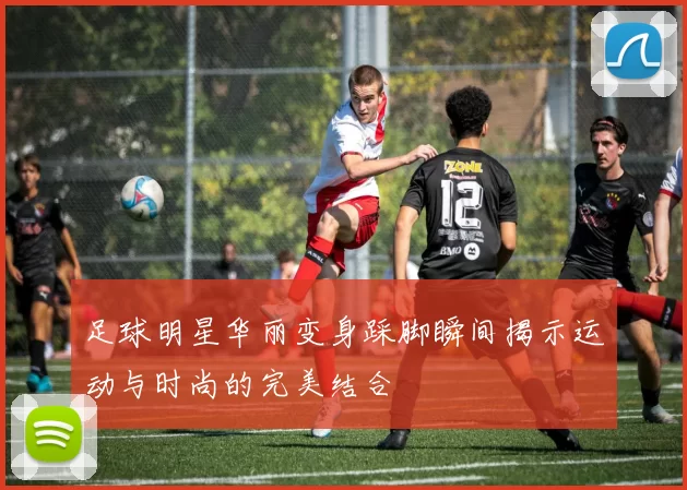 足球明星华丽变身踩脚瞬间揭示运动与时尚的完美结合