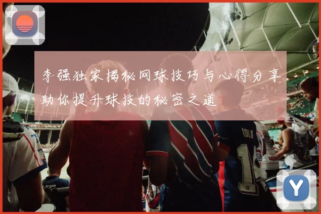 李强独家揭秘网球技巧与心得分享助你提升球技的秘密之道