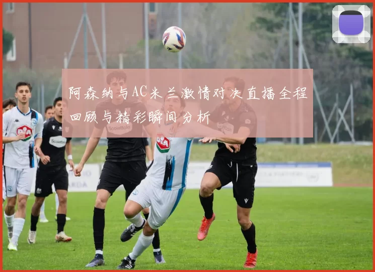 阿森纳与AC米兰激情对决直播全程回顾与精彩瞬间分析