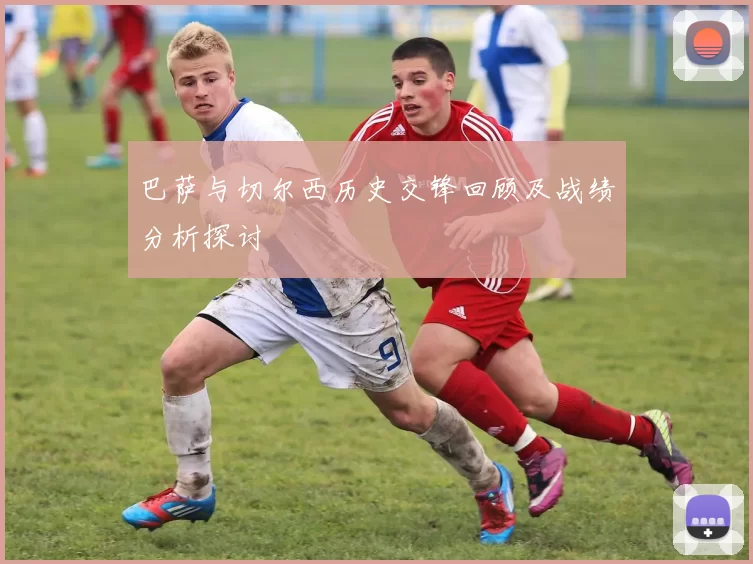巴萨与切尔西历史交锋回顾及战绩分析探讨