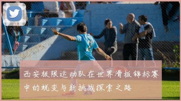 西安极限运动队在世界滑板锦标赛中的蜕变与新挑战探索之路