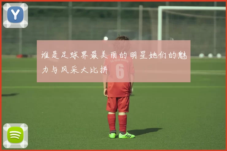 谁是足球界最美丽的明星她们的魅力与风采大比拼