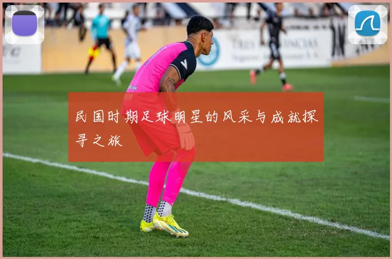 民国时期足球明星的风采与成就探寻之旅