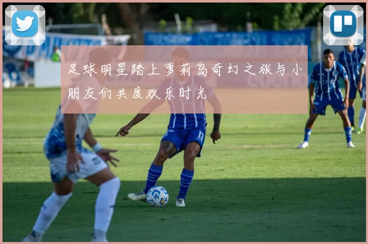 足球明星踏上萝莉岛奇幻之旅与小朋友们共度欢乐时光