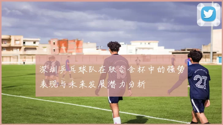 深圳乒乓球队在联合会杯中的强势表现与未来发展潜力分析