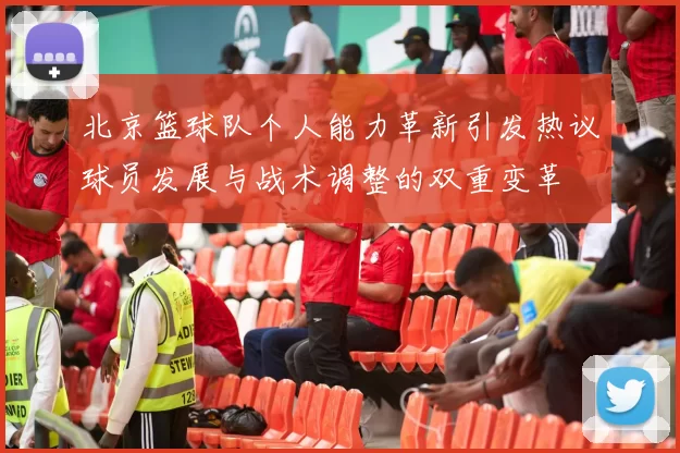 北京篮球队个人能力革新引发热议球员发展与战术调整的双重变革