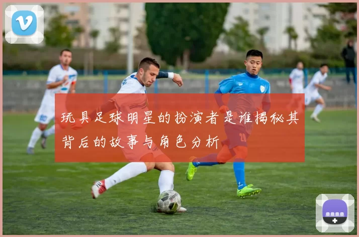 玩具足球明星的扮演者是谁揭秘其背后的故事与角色分析
