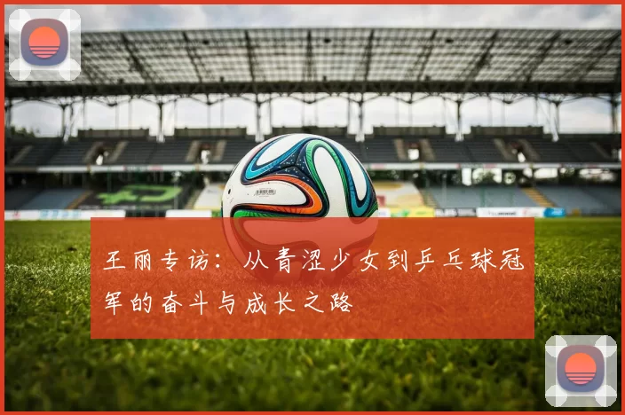 王丽专访：从青涩少女到乒乓球冠军的奋斗与成长之路
