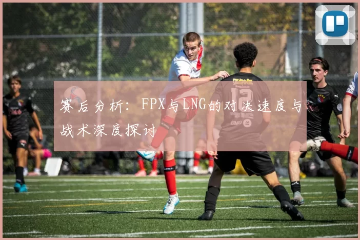 赛后分析：FPX与LNG的对决速度与战术深度探讨