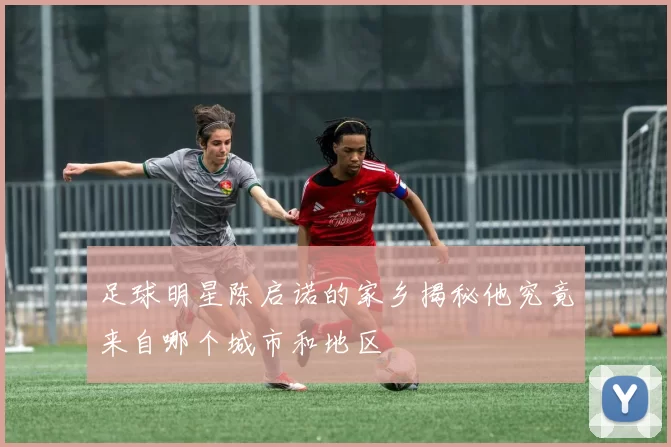 足球明星陈启诺的家乡揭秘他究竟来自哪个城市和地区