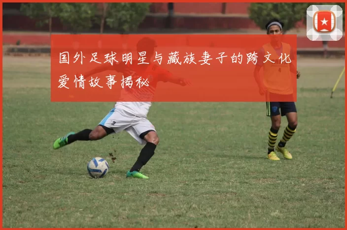 国外足球明星与藏族妻子的跨文化爱情故事揭秘