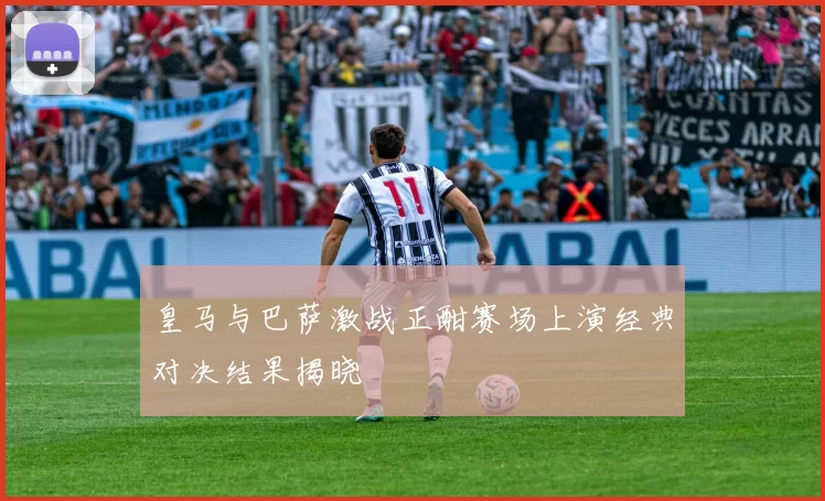 皇马与巴萨激战正酣赛场上演经典对决结果揭晓