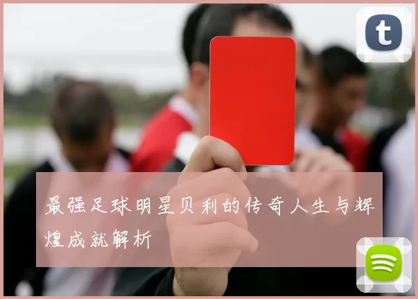 最强足球明星贝利的传奇人生与辉煌成就解析