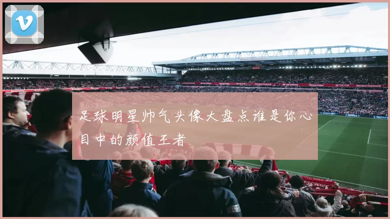 足球明星帅气头像大盘点谁是你心目中的颜值王者