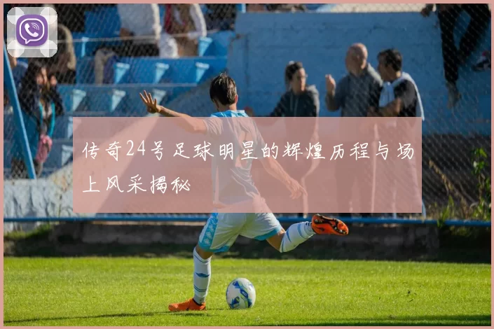 传奇24号足球明星的辉煌历程与场上风采揭秘